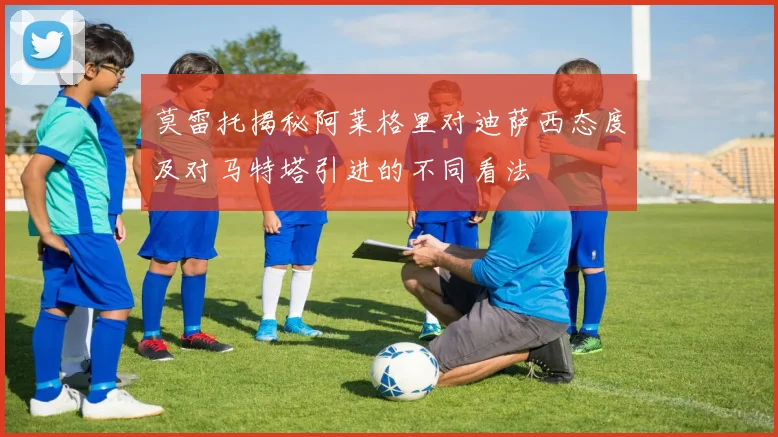 莫雷托揭秘阿莱格里对迪萨西态度及对马特塔引进的不同看法