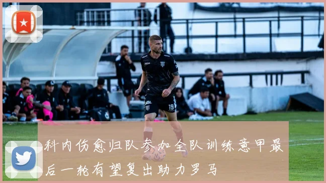 科内伤愈归队参加全队训练意甲最后一轮有望复出助力罗马