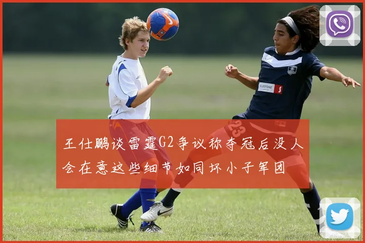 王仕鹏谈雷霆G2争议称夺冠后没人会在意这些细节如同坏小子军团