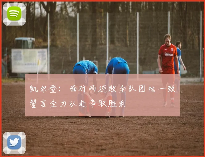凯尔登：面对两连败全队团结一致誓言全力以赴争取胜利