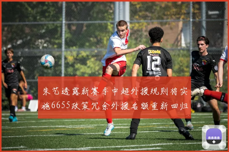 朱艺透露新赛季中超外援规则将实施6655政策冗余外援名额重新回归球队配置