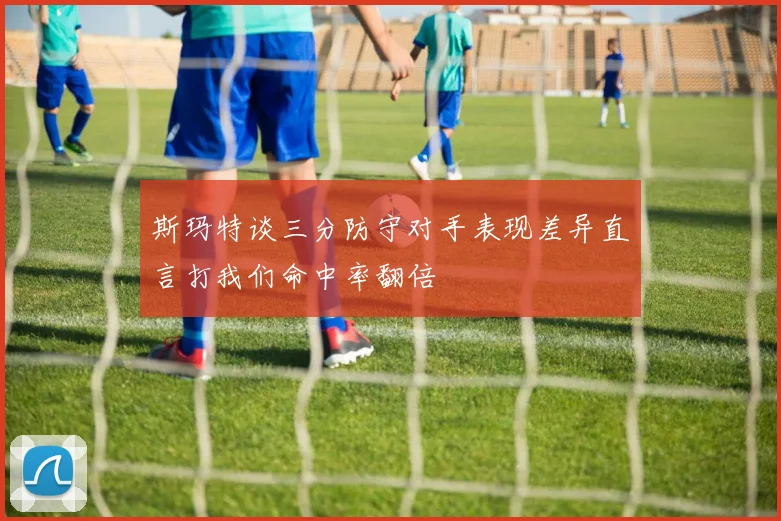 斯玛特谈三分防守对手表现差异直言打我们命中率翻倍