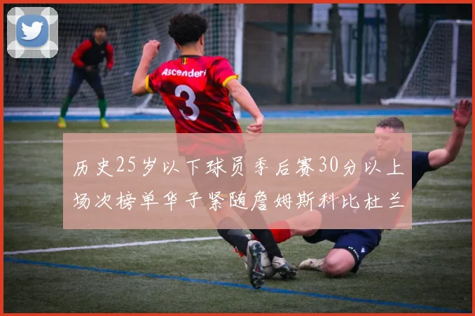 历史25岁以下球员季后赛30分以上场次榜单华子紧随詹姆斯科比杜兰特之后