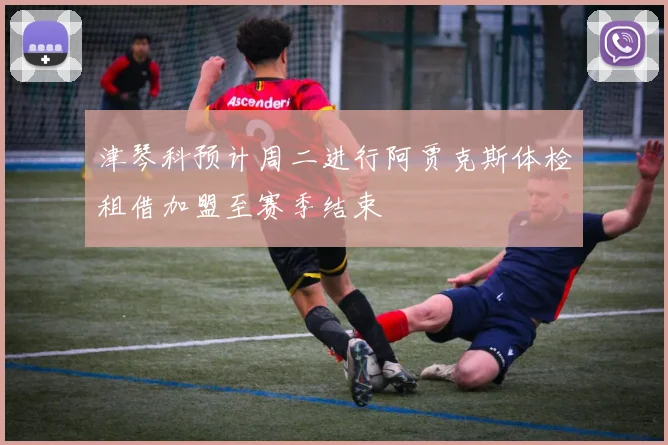 津琴科预计周二进行阿贾克斯体检租借加盟至赛季结束