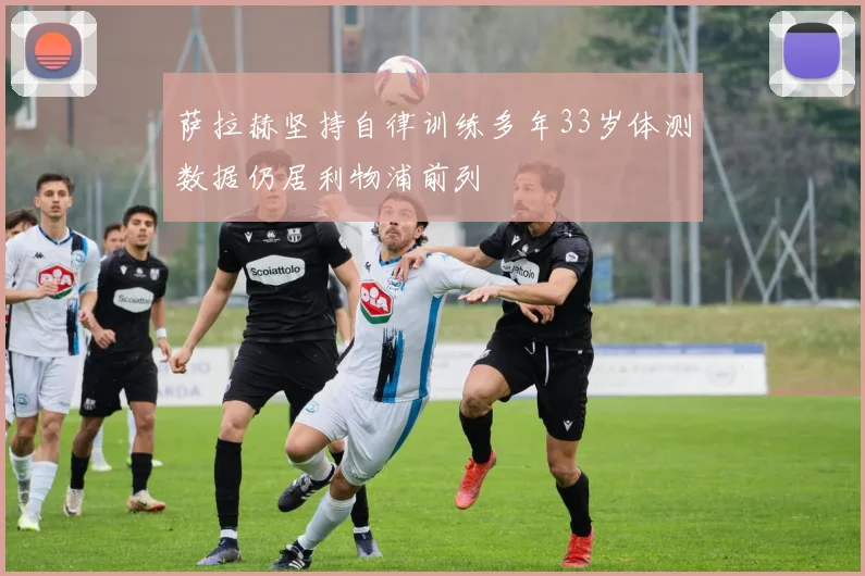 萨拉赫坚持自律训练多年33岁体测数据仍居利物浦前列