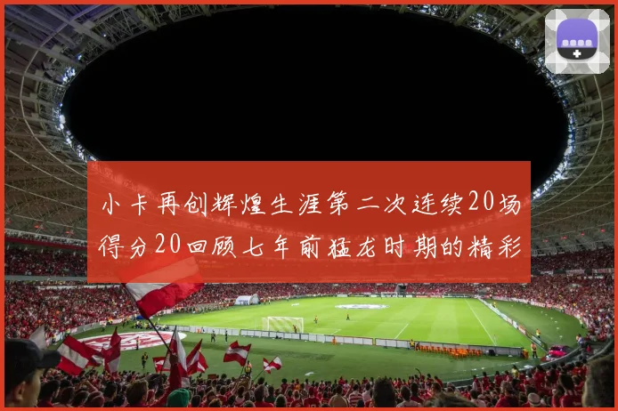 小卡再创辉煌生涯第二次连续20场得分20回顾七年前猛龙时期的精彩表现