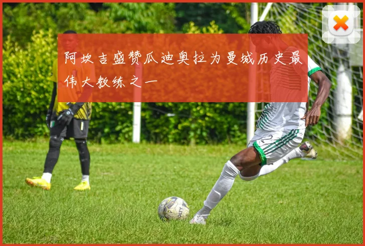 阿坎吉盛赞瓜迪奥拉为曼城历史最伟大教练之一
