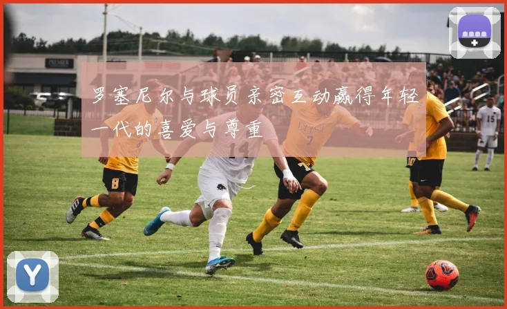 罗塞尼尔与球员亲密互动赢得年轻一代的喜爱与尊重