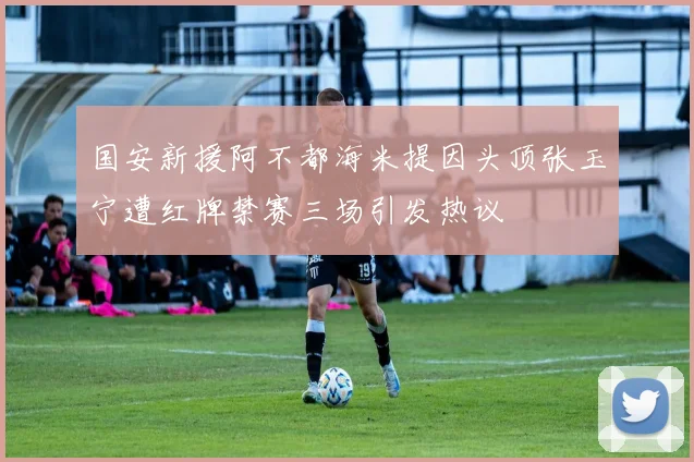 国安新援阿不都海米提因头顶张玉宁遭红牌禁赛三场引发热议